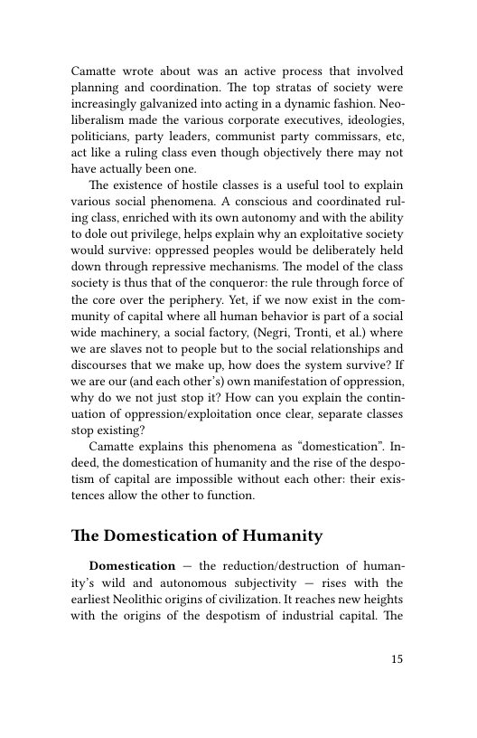 Camatte wrote about was an active process that involved planning and coordination. The top stratas of society were increasingly galvanized into acting in a dynamic fashion. Neo- liberalism made the various corporate executives, ideologies, politicians, party leaders, communist party commissars, etc, act like a ruling class even though objectively there may not have actually been one.  ‘The existence of hostile classes is a useful tool to explain various social phenomena. A conscious and coordinated rul- ing class, enriched with its own autonomy and with the ability to dole out privilege, helps explain why an exploitative society would survive: oppressed peoples would be deliberately held down through repressive mechanisms. The model of the class society is thus that of the conqueror: the rule through force of the core over the periphery. Yet, if we now exist in the com- munity of capital where all human behavior is part of a social wide machinery, a social factory, (Negri, Tront, et al) where we are slaves not to people but to the social relationships and discourses that we make up, how does the system survive? If we are our (and each other’s) own manifestation of oppression, why do we not just stop it? How can you explain the contin- uation of oppression/exploitation once clear, separate classes stop existing?  Camatte explains this phenomena as “domestication’”. In- deed, the domestication of humanity and the rise of the despo- tism of capital are impossible without each other: their exis- tences allow the other to function.  ‘The Domestication of Humanity  Domestication — the reduction/destruction of human- ity’s wild and autonomous subjectivity — rises with the earliest Neolithic origins of civilization. It reaches new heights with the origins of the despotism of industrial capital. The  15 
